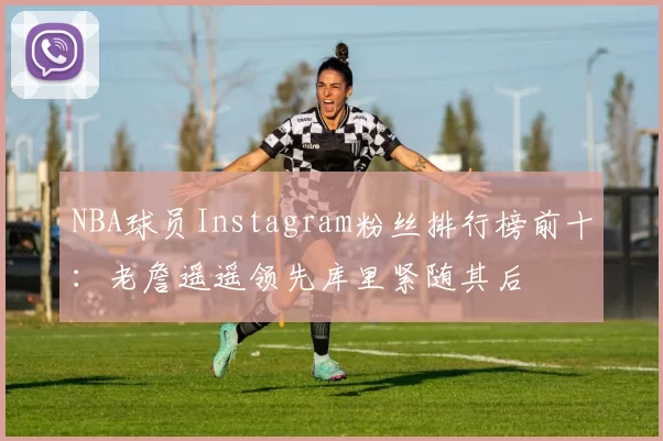 NBA球员Instagram粉丝排行榜前十:老詹遥遥领先库里紧随其后