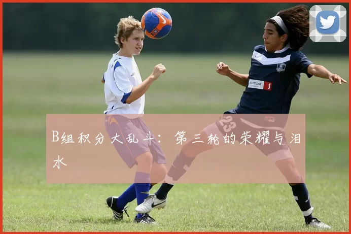 B组积分大乱斗：第三轮的荣耀与泪水