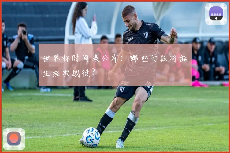 世界杯时间表公布:哪些时段将诞生经典战役?