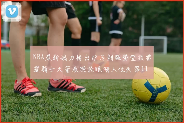 NBA最新战力榜出炉马刺强势登顶雷霆骑士火箭表现抢眼湖人位列第11