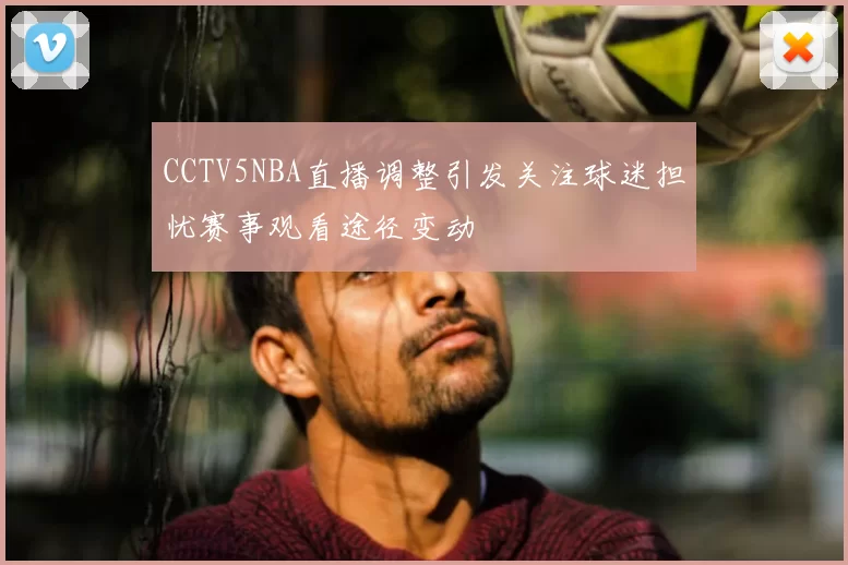 CCTV5NBA直播调整引发关注球迷担忧赛事观看途径变动