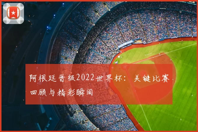 阿根廷晋级2022世界杯：关键比赛回顾与精彩瞬间