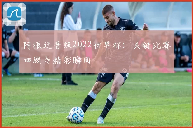 阿根廷晋级2022世界杯：关键比赛回顾与精彩瞬间