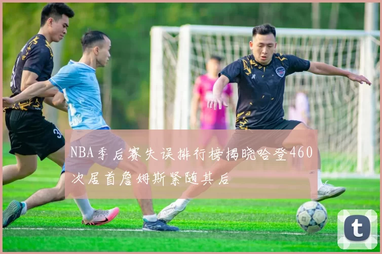 NBA季后赛失误排行榜揭晓哈登460次居首詹姆斯紧随其后