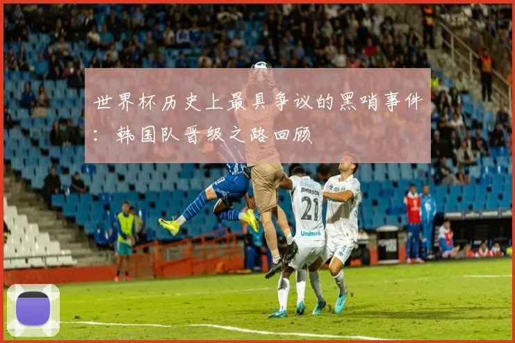 世界杯历史上最具争议的黑哨事件:韩国队晋级之路回顾