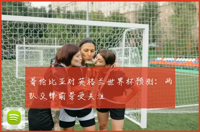 哥伦比亚对英格兰世界杯预测：两队交锋前景受关注
