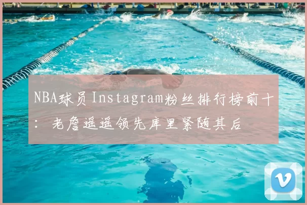 NBA球员Instagram粉丝排行榜前十：老詹遥遥领先库里紧随其后