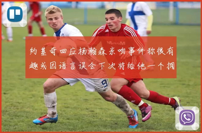 约基奇回应杨瀚森亲吻事件称很有趣或因语言误会下次将给他一个拥抱