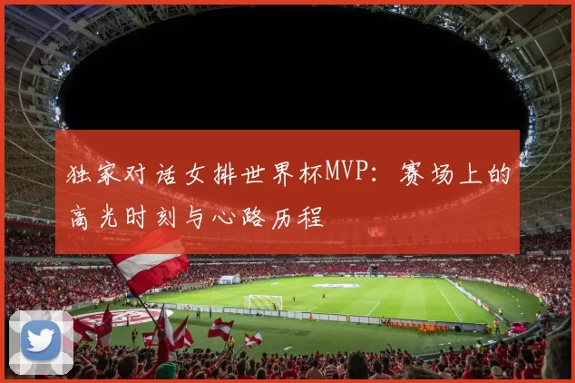 独家对话女排世界杯MVP：赛场上的高光时刻与心路历程