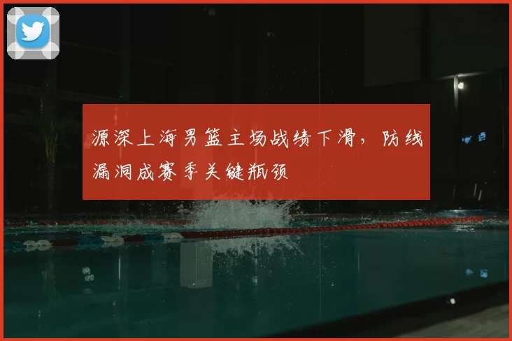 源深上海男篮主场战绩下滑，防线漏洞成赛季关键瓶颈
