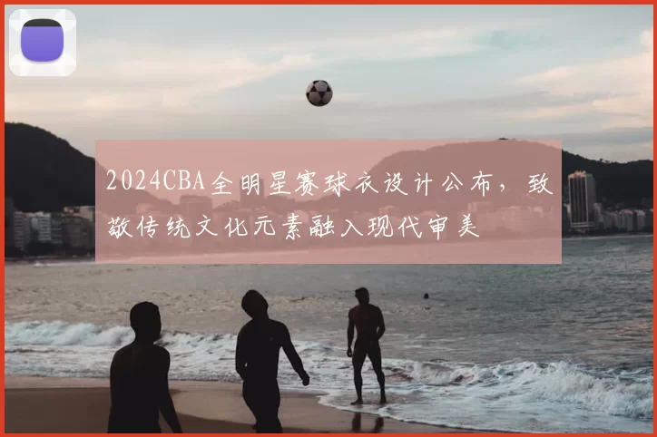 2024CBA全明星赛球衣设计公布,致敬传统文化元素融入现代审美