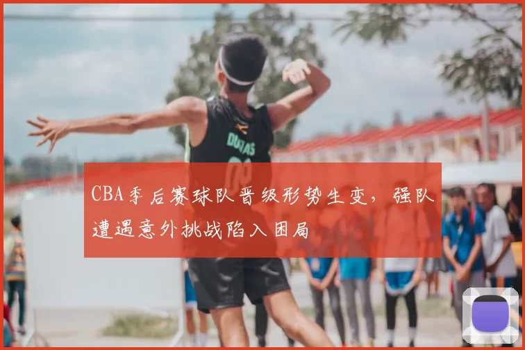 CBA季后赛球队晋级形势生变,强队遭遇意外挑战陷入困局