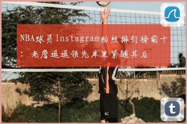 NBA球员Instagram粉丝排行榜前十:老詹遥遥领先库里紧随其后