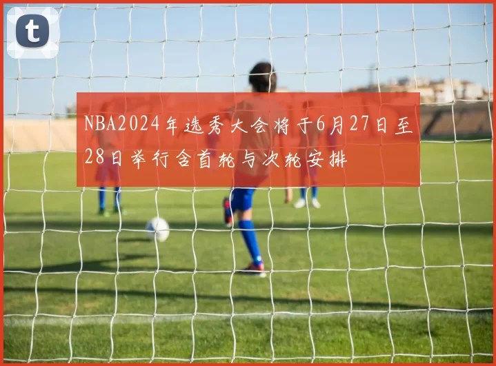 NBA2024年选秀大会将于6月27日至28日举行含首轮与次轮安排