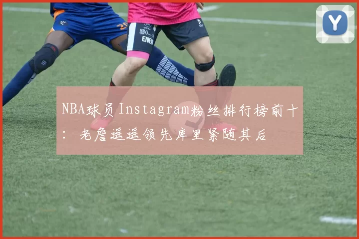 NBA球员Instagram粉丝排行榜前十：老詹遥遥领先库里紧随其后