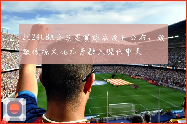 2024CBA全明星赛球衣设计公布,致敬传统文化元素融入现代审美