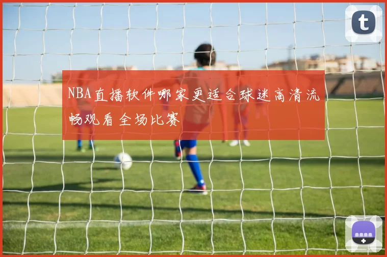 NBA直播软件哪家更适合球迷高清流畅观看全场比赛