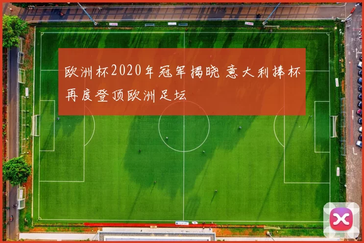欧洲杯2020年冠军揭晓 意大利捧杯再度登顶欧洲足坛