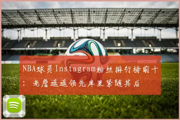 NBA球员Instagram粉丝排行榜前十：老詹遥遥领先库里紧随其后