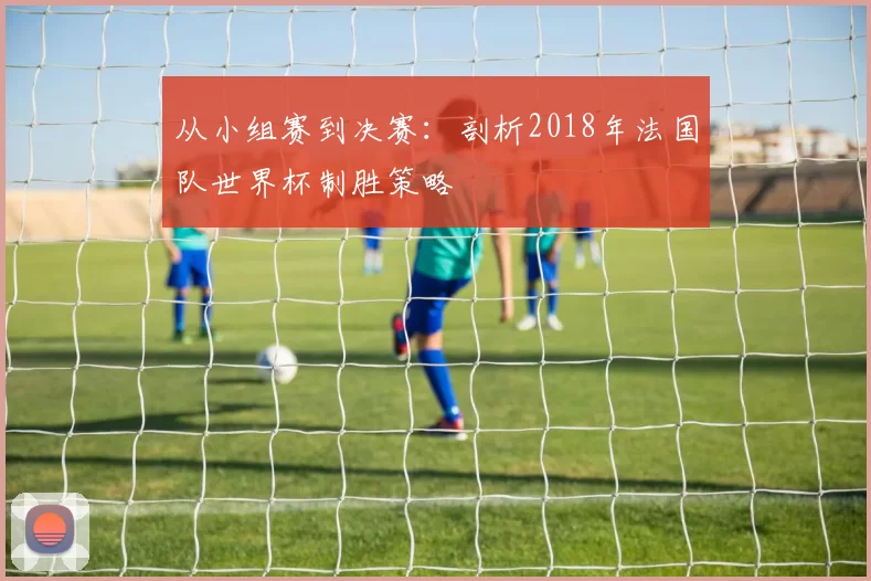 从小组赛到决赛：剖析2018年法国队世界杯制胜策略