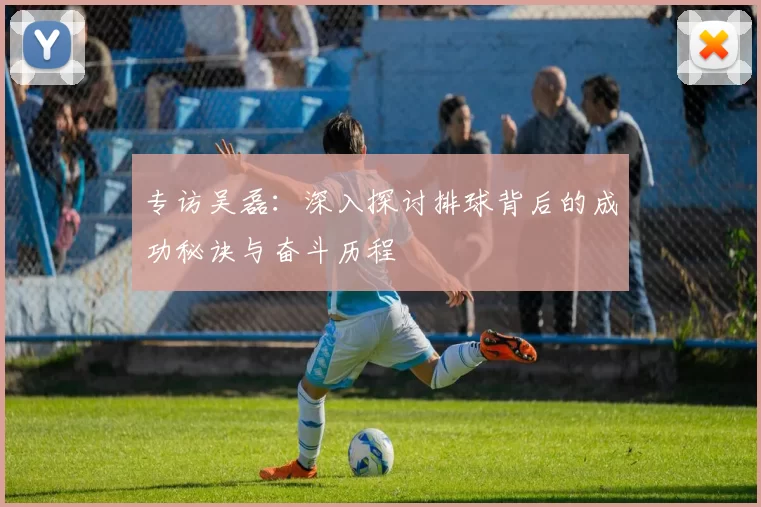 专访吴磊:深入探讨排球背后的成功秘诀与奋斗历程