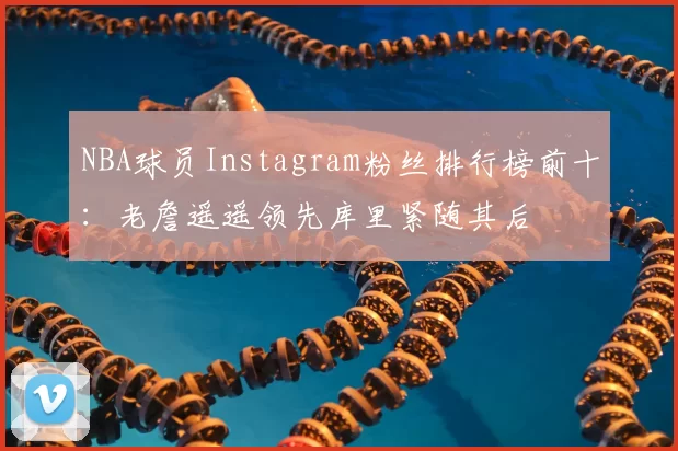 NBA球员Instagram粉丝排行榜前十:老詹遥遥领先库里紧随其后