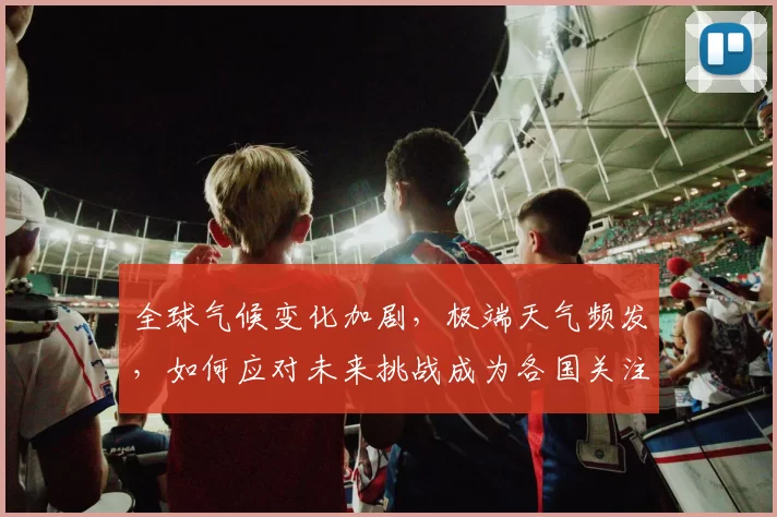 全球气候变化加剧,极端天气频发,如何应对未来挑战成为各国关注焦点