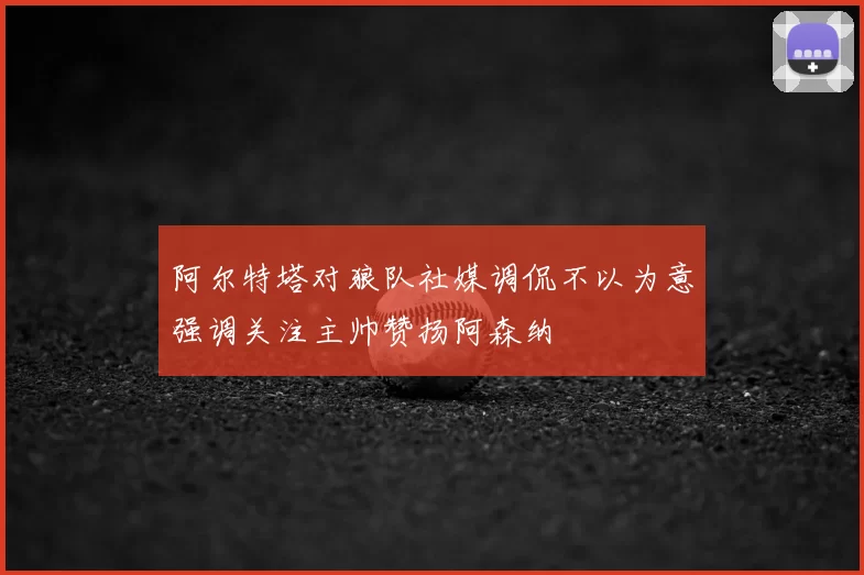 阿尔特塔对狼队社媒调侃不以为意强调关注主帅赞扬阿森纳