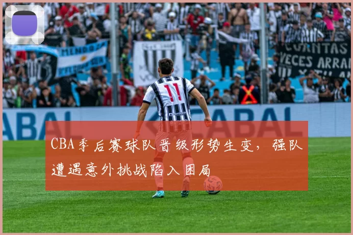 CBA季后赛球队晋级形势生变，强队遭遇意外挑战陷入困局