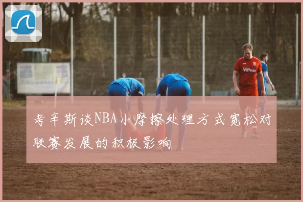 考辛斯谈NBA小摩擦处理方式宽松对联赛发展的积极影响