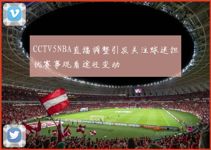 CCTV5NBA直播调整引发关注球迷担忧赛事观看途径变动