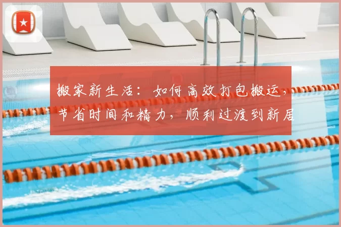 搬家新生活：如何高效打包搬运，节省时间和精力，顺利过渡到新居