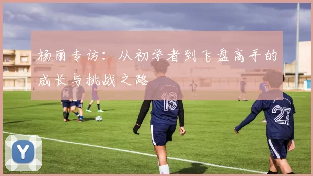 杨丽专访:从初学者到飞盘高手的成长与挑战之路