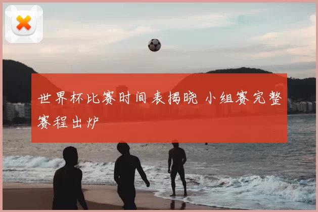 世界杯比赛时间表揭晓 小组赛完整赛程出炉