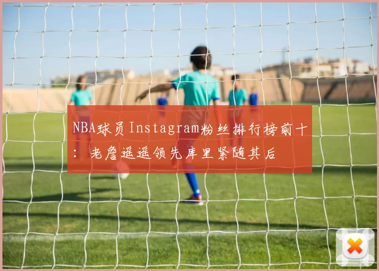 NBA球员Instagram粉丝排行榜前十：老詹遥遥领先库里紧随其后