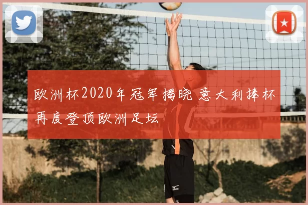 欧洲杯2020年冠军揭晓 意大利捧杯再度登顶欧洲足坛