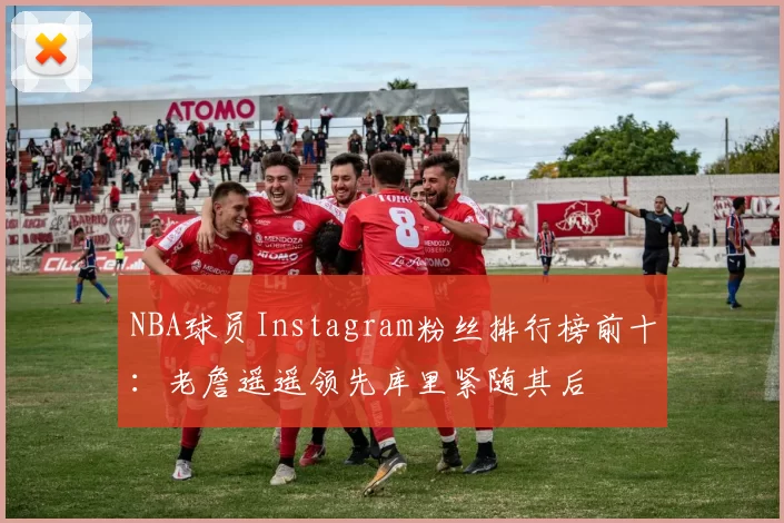 NBA球员Instagram粉丝排行榜前十:老詹遥遥领先库里紧随其后