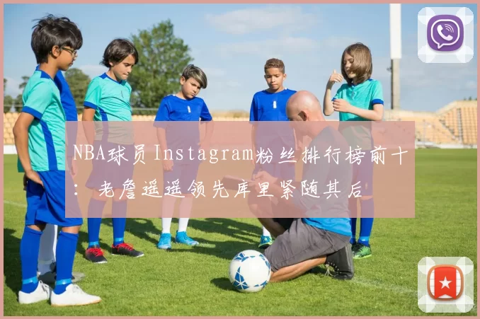 NBA球员Instagram粉丝排行榜前十:老詹遥遥领先库里紧随其后