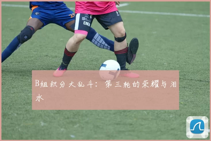 B组积分大乱斗：第三轮的荣耀与泪水