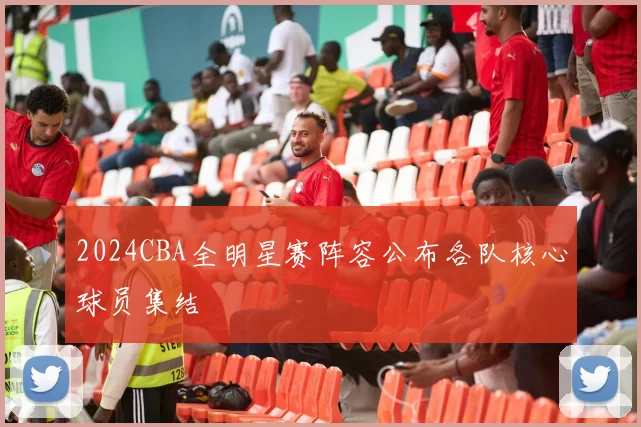 2024CBA全明星赛阵容公布各队核心球员集结