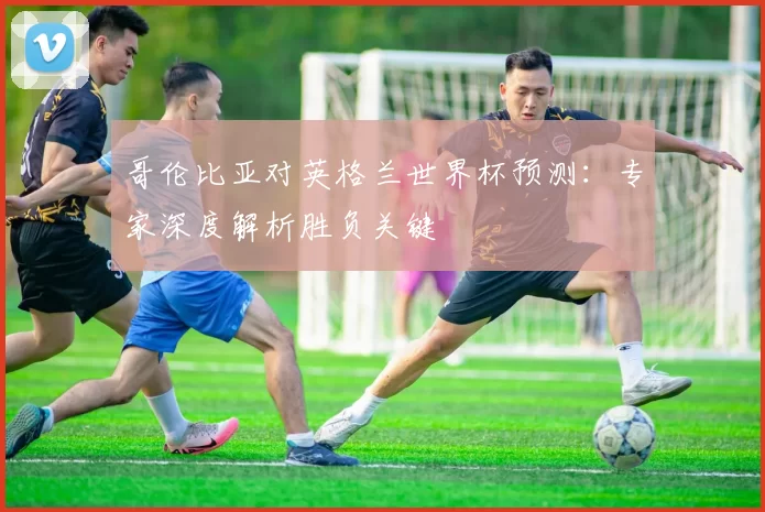 哥伦比亚对英格兰世界杯预测：专家深度解析胜负关键