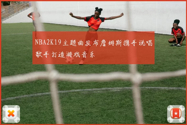 NBA2K19主题曲发布詹姆斯携手说唱歌手打造游戏音乐