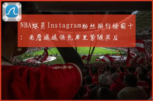 NBA球员Instagram粉丝排行榜前十:老詹遥遥领先库里紧随其后