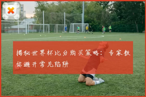 揭秘世界杯比分购买策略：专家教你避开常见陷阱