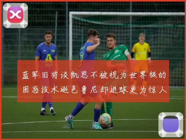 蓝军旧将谈凯恩不被视为世界级的困惑技术逊色鲁尼却进球更为惊人