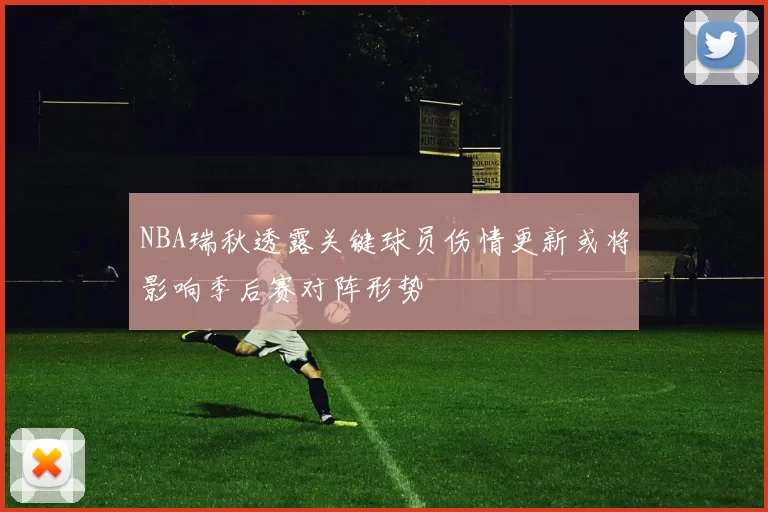 NBA瑞秋透露关键球员伤情更新或将影响季后赛对阵形势