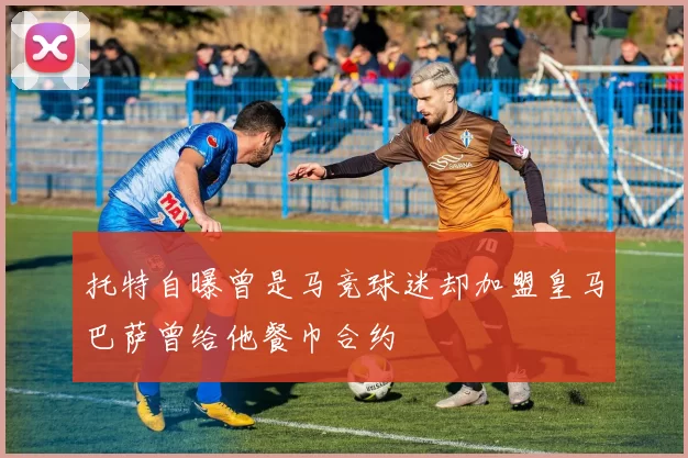 托特自曝曾是马竞球迷却加盟皇马巴萨曾给他餐巾合约