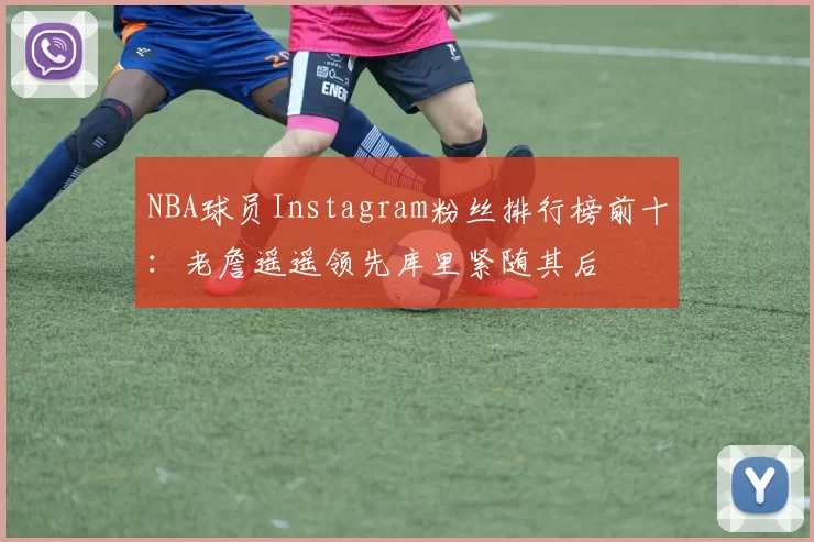NBA球员Instagram粉丝排行榜前十:老詹遥遥领先库里紧随其后
