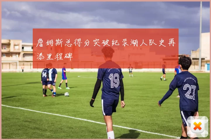 詹姆斯总得分突破纪录湖人队史再添里程碑