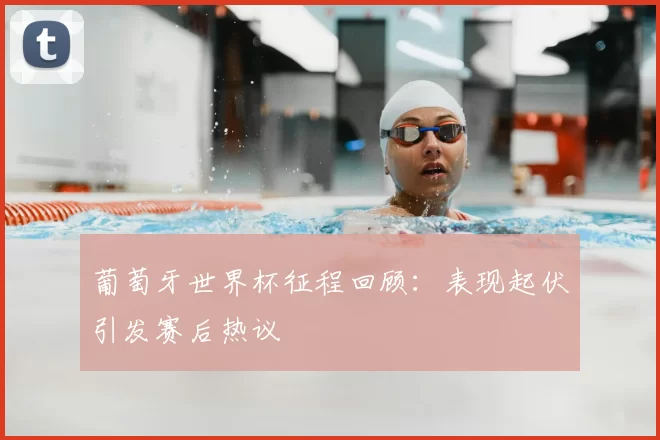 葡萄牙世界杯征程回顾：表现起伏引发赛后热议